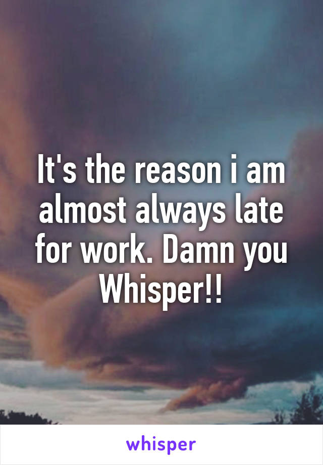 It's the reason i am almost always late for work. Damn you Whisper!!