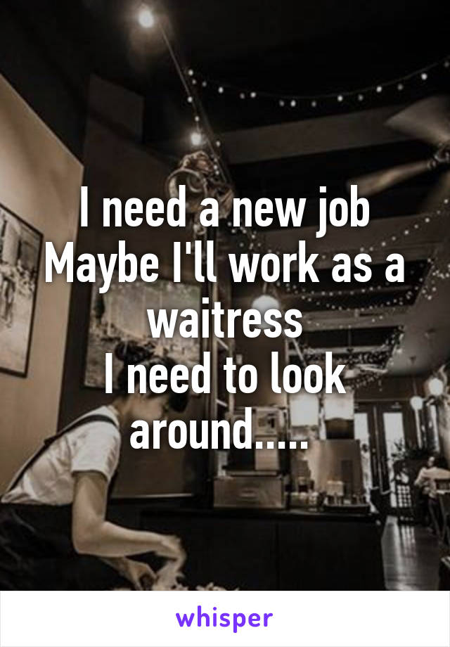 I need a new job
Maybe I'll work as a waitress
I need to look around..... 