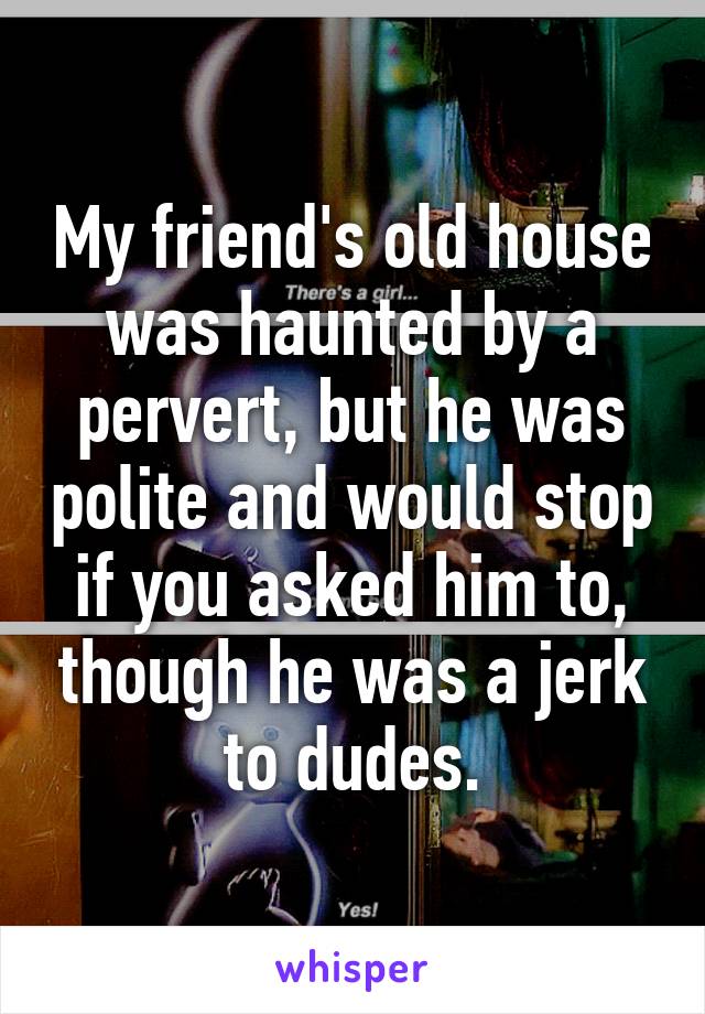 My friend's old house was haunted by a pervert, but he was polite and would stop if you asked him to, though he was a jerk to dudes.