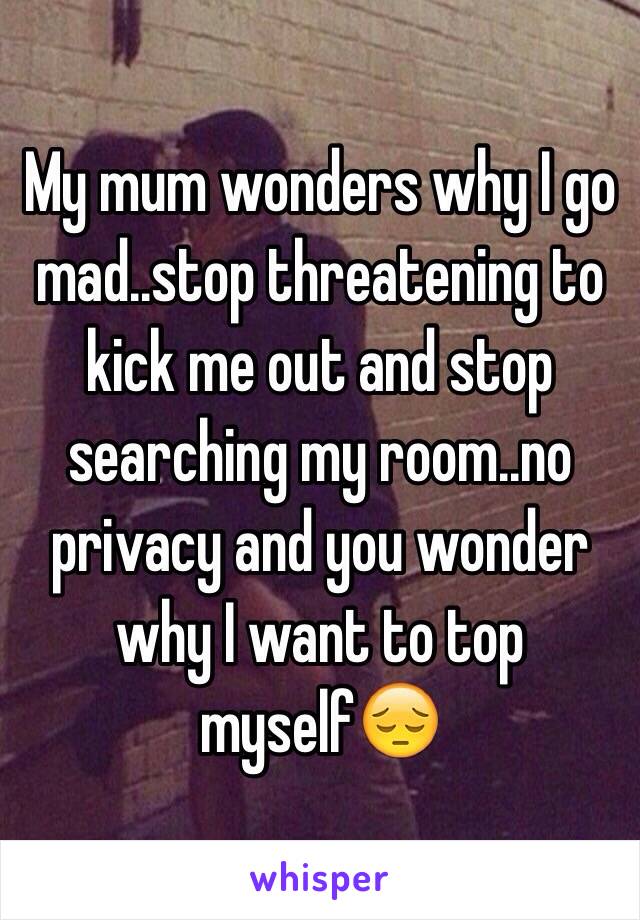 My mum wonders why I go mad..stop threatening to kick me out and stop searching my room..no privacy and you wonder why I want to top myself😔