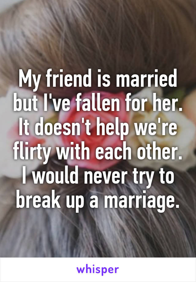 My friend is married but I've fallen for her. It doesn't help we're flirty with each other. I would never try to break up a marriage.