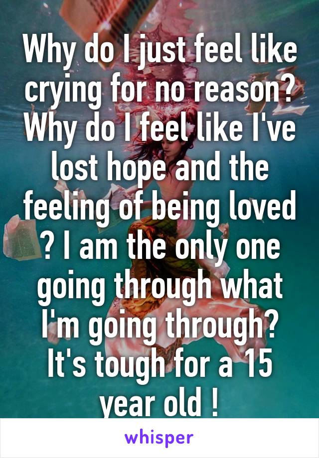 Why do I just feel like crying for no reason? Why do I feel like I've lost hope and the feeling of being loved ? I am the only one going through what I'm going through?
It's tough for a 15 year old !