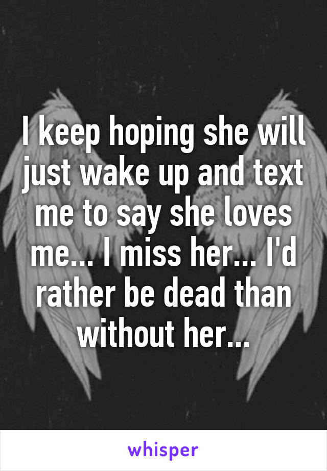 I keep hoping she will just wake up and text me to say she loves me... I miss her... I'd rather be dead than without her...