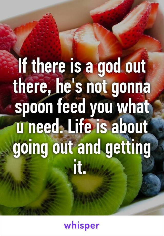 If there is a god out there, he's not gonna spoon feed you what u need. Life is about going out and getting it. 