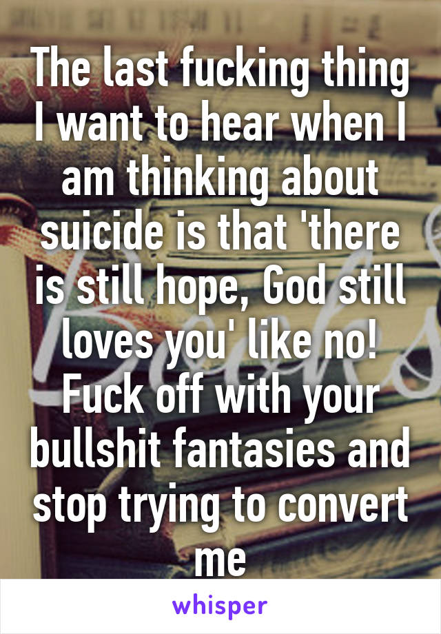 The last fucking thing I want to hear when I am thinking about suicide is that 'there is still hope, God still loves you' like no! Fuck off with your bullshit fantasies and stop trying to convert me