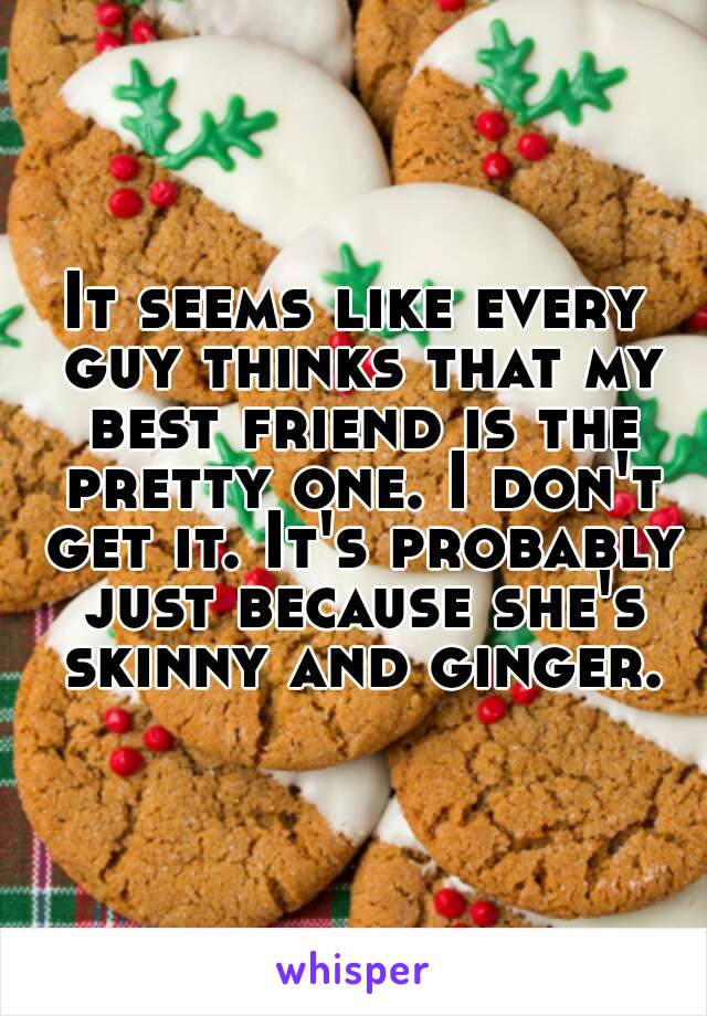 It seems like every guy thinks that my best friend is the pretty one. I don't get it. It's probably just because she's skinny and ginger.