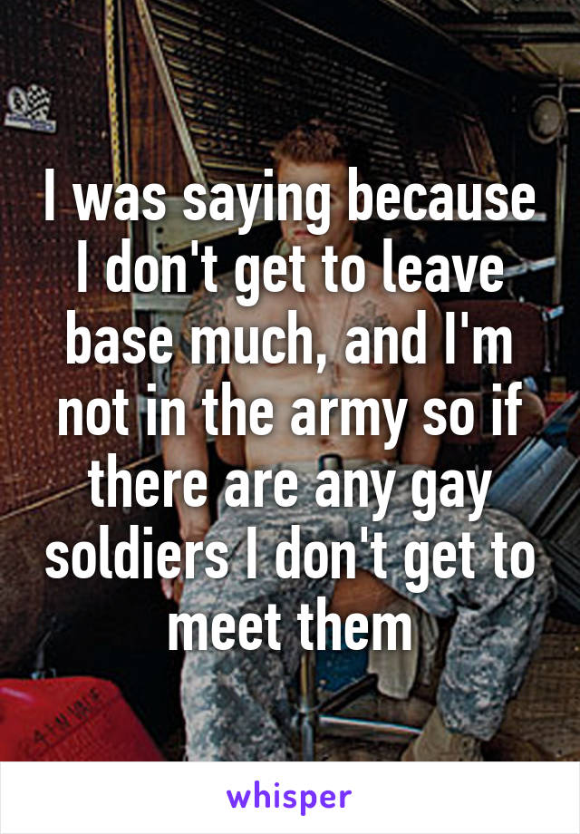 I was saying because I don't get to leave base much, and I'm not in the army so if there are any gay soldiers I don't get to meet them