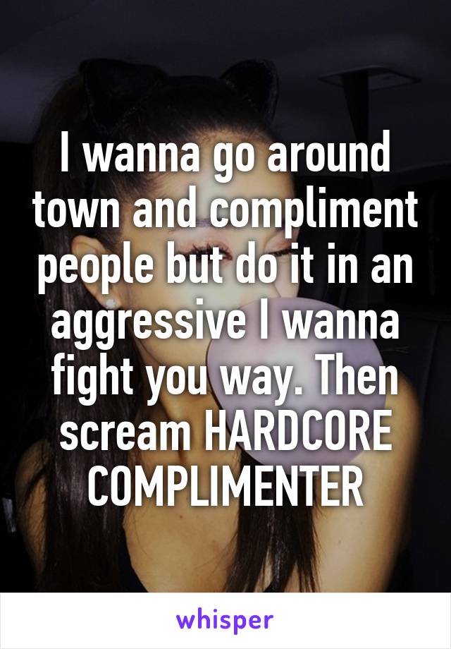 I wanna go around town and compliment people but do it in an aggressive I wanna fight you way. Then scream HARDCORE COMPLIMENTER