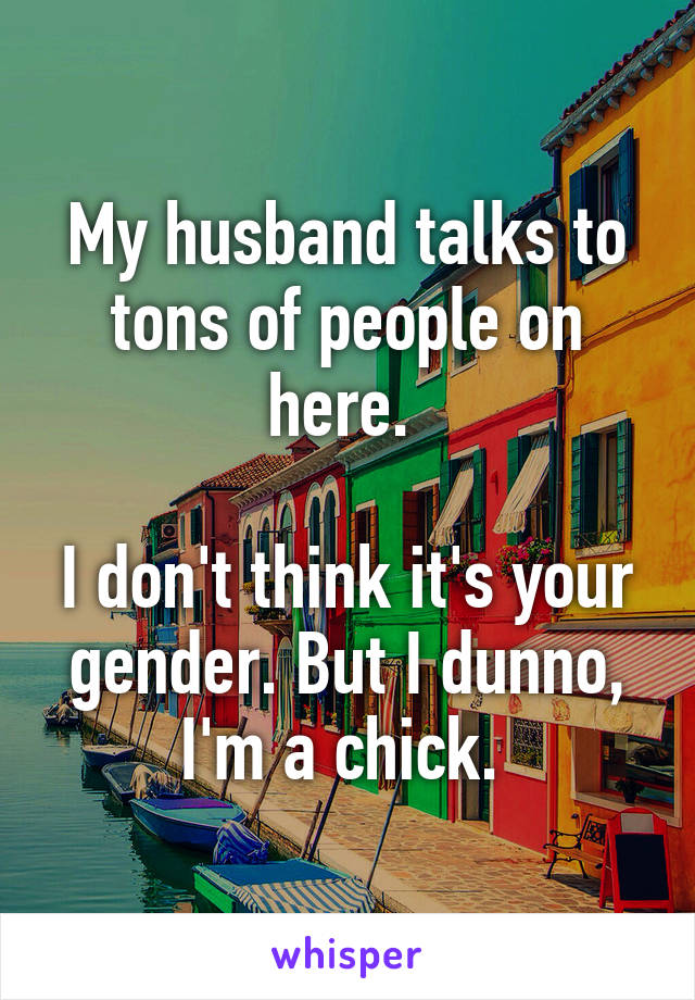 My husband talks to tons of people on here. 

I don't think it's your gender. But I dunno, I'm a chick. 