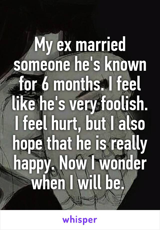 My ex married someone he's known for 6 months. I feel like he's very foolish. I feel hurt, but I also hope that he is really happy. Now I wonder when I will be. 