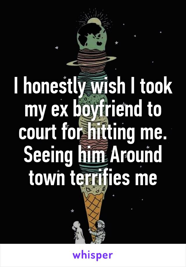 I honestly wish I took my ex boyfriend to court for hitting me. Seeing him Around town terrifies me