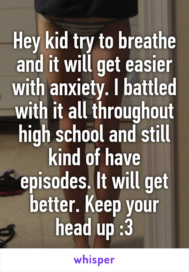 Hey kid try to breathe and it will get easier with anxiety. I battled with it all throughout high school and still kind of have episodes. It will get better. Keep your head up :3