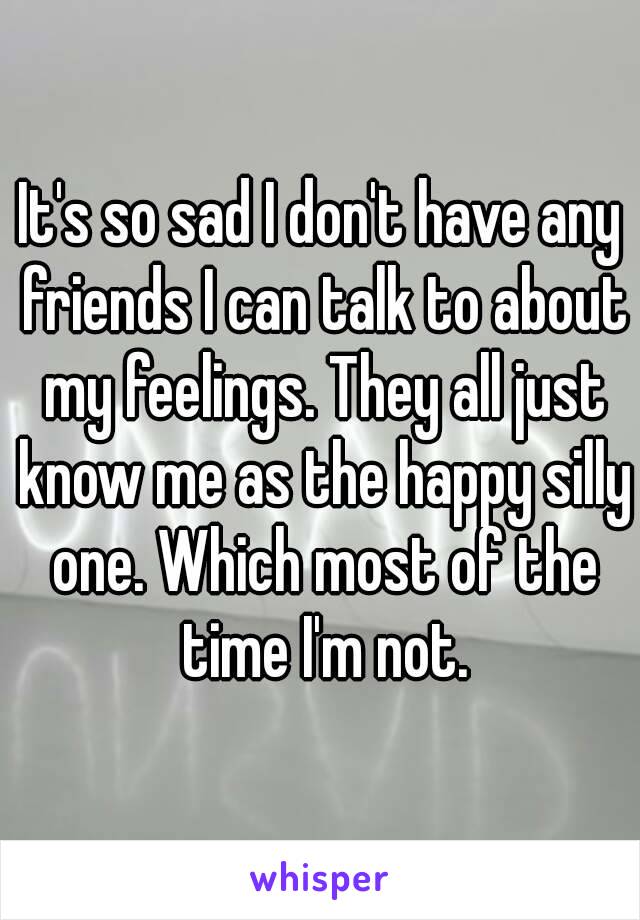 It's so sad I don't have any friends I can talk to about my feelings. They all just know me as the happy silly one. Which most of the time I'm not.