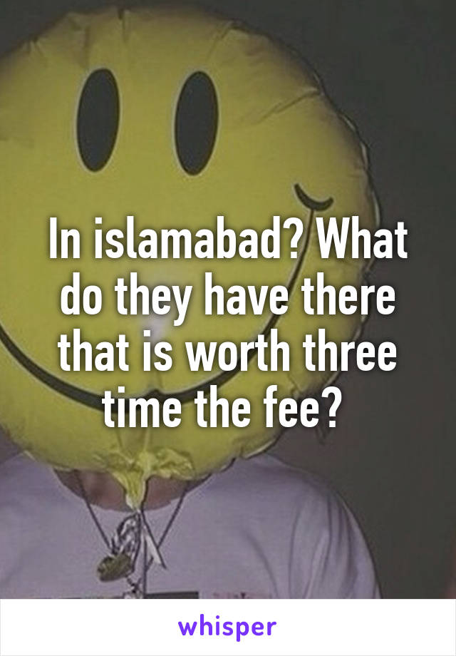 In islamabad? What do they have there that is worth three time the fee? 