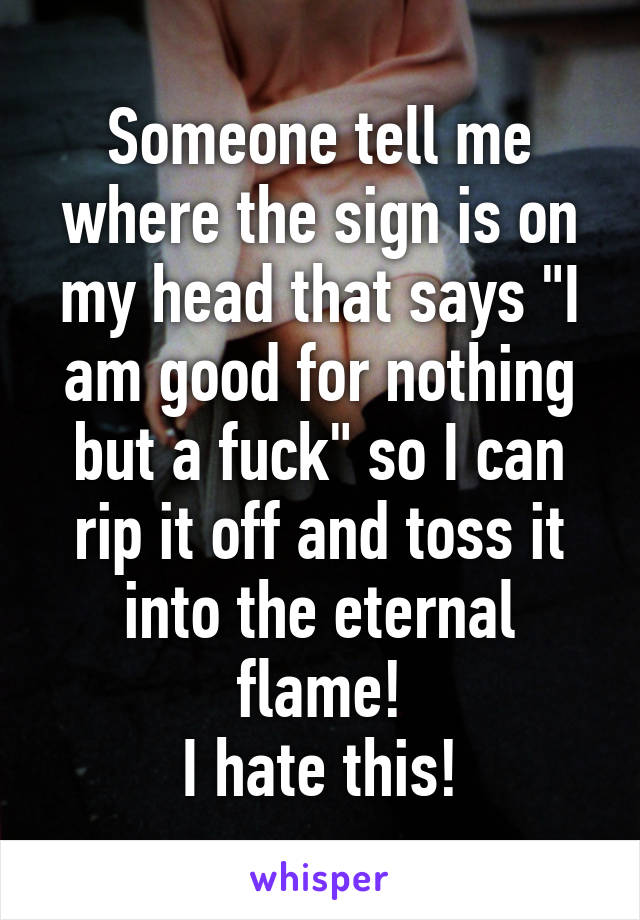 Someone tell me where the sign is on my head that says "I am good for nothing but a fuck" so I can rip it off and toss it into the eternal flame!
I hate this!