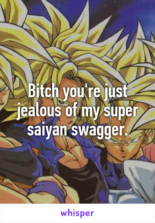 Bitch you're just jealous of my super saiyan swagger.