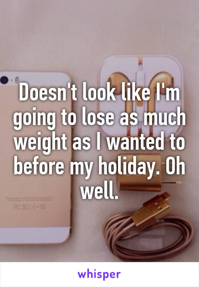 Doesn't look like I'm going to lose as much weight as I wanted to before my holiday. Oh well.