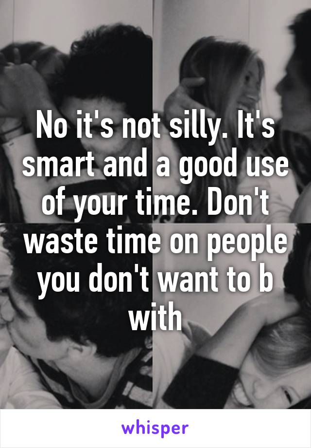 No it's not silly. It's smart and a good use of your time. Don't waste time on people you don't want to b with