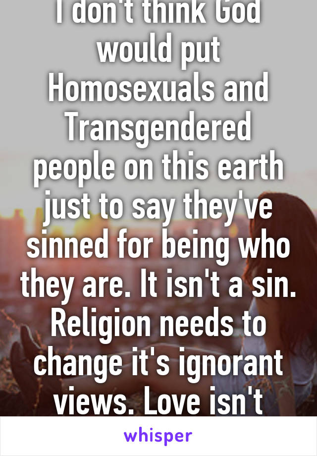 I don't think God would put Homosexuals and Transgendered people on this earth just to say they've sinned for being who they are. It isn't a sin. Religion needs to change it's ignorant views. Love isn't black and white.