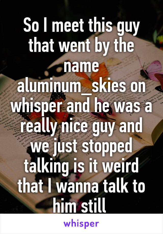 So I meet this guy that went by the name aluminum_skies on whisper and he was a really nice guy and we just stopped talking is it weird that I wanna talk to him still 