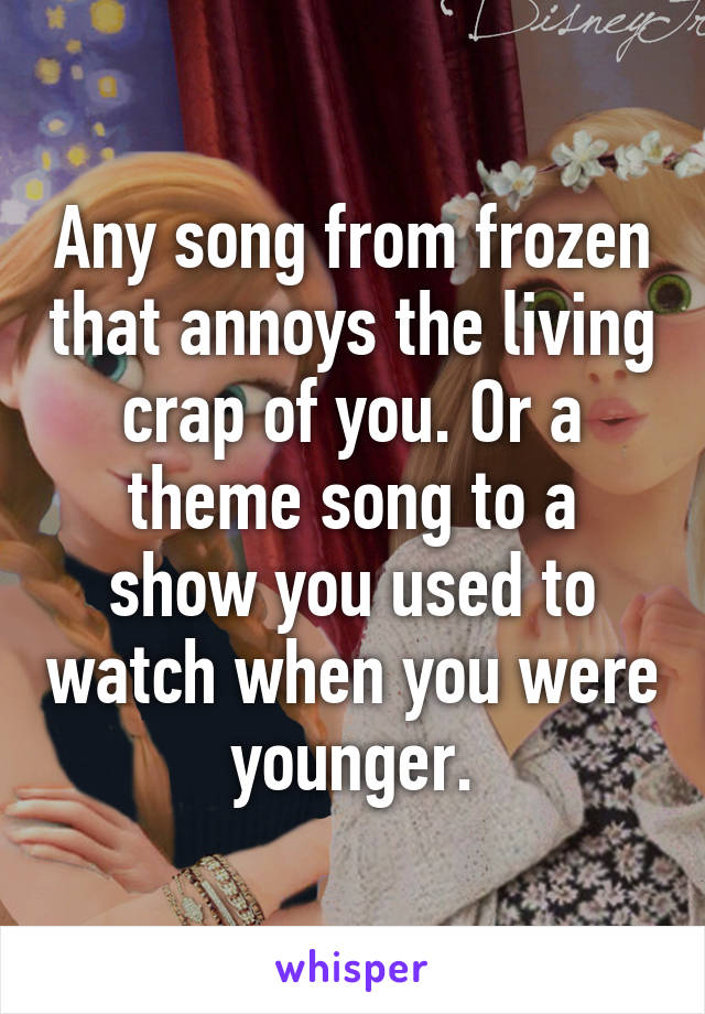 Any song from frozen that annoys the living crap of you. Or a theme song to a show you used to watch when you were younger.