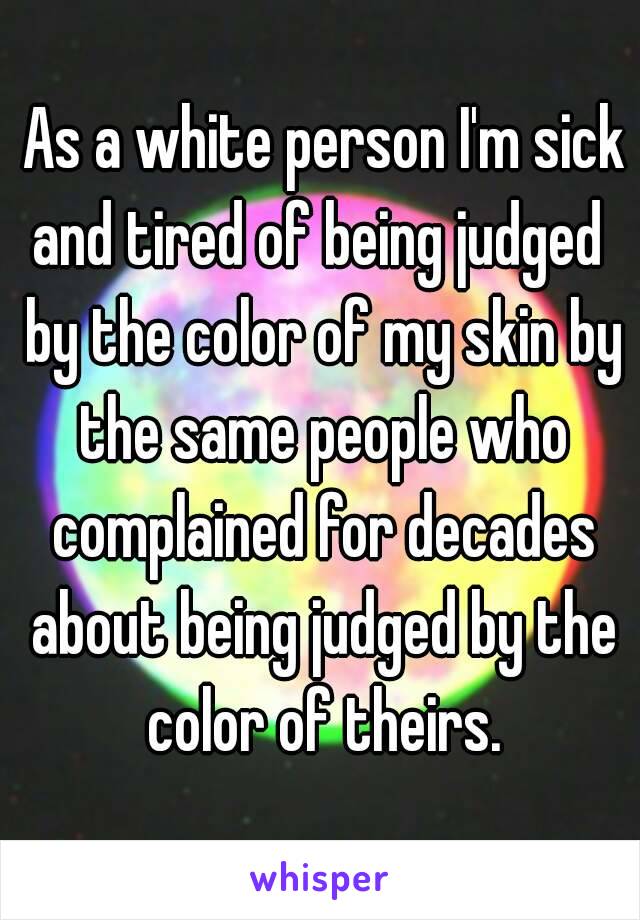  As a white person I'm sick and tired of being judged  by the color of my skin by the same people who complained for decades about being judged by the color of theirs.