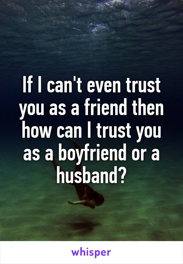 If I can't even trust you as a friend then how can I trust you as a boyfriend or a husband?