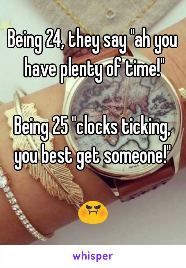 Being 24, they say "ah you have plenty of time!"

Being 25 "clocks ticking, you best get someone!" 

😡