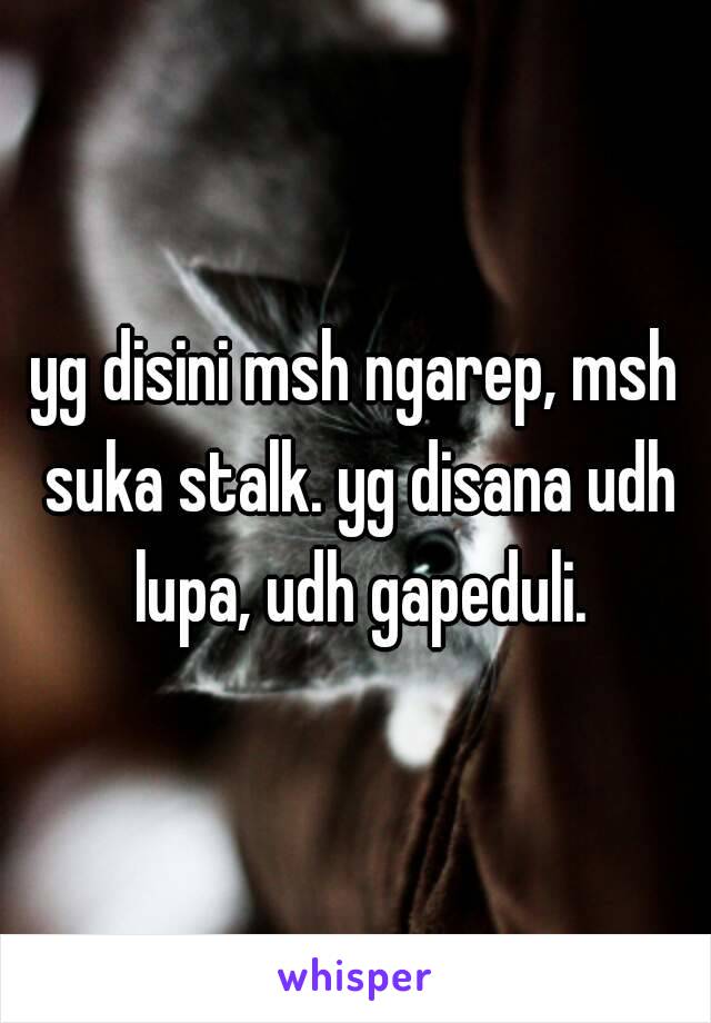 yg disini msh ngarep, msh suka stalk. yg disana udh lupa, udh gapeduli.