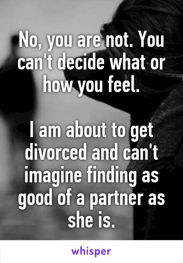 No, you are not. You can't decide what or how you feel.

I am about to get divorced and can't imagine finding as good of a partner as she is.