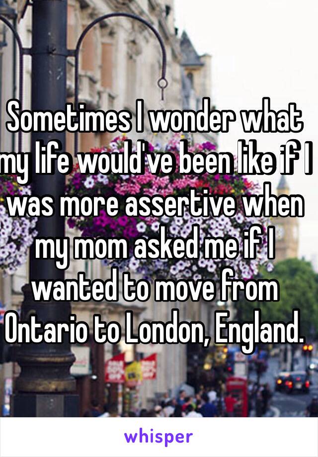 Sometimes I wonder what my life would've been like if I was more assertive when my mom asked me if I wanted to move from Ontario to London, England. 