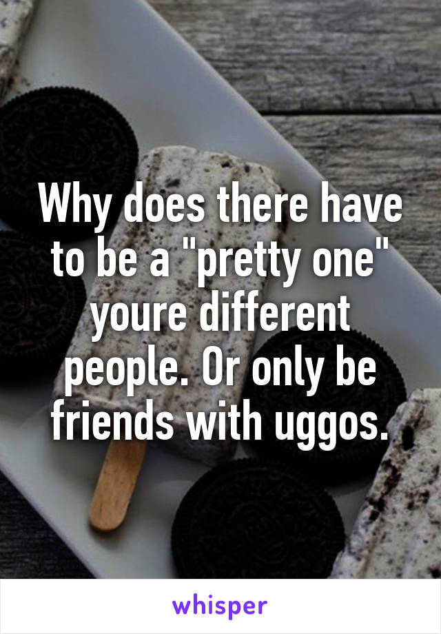 Why does there have to be a "pretty one" youre different people. Or only be friends with uggos.