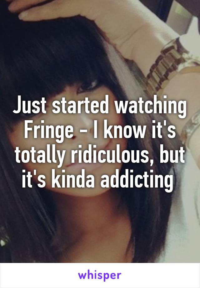 Just started watching Fringe - I know it's totally ridiculous, but it's kinda addicting 