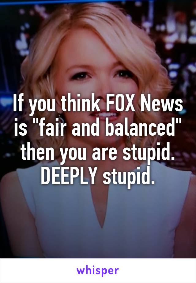 If you think FOX News is "fair and balanced" then you are stupid. DEEPLY stupid.