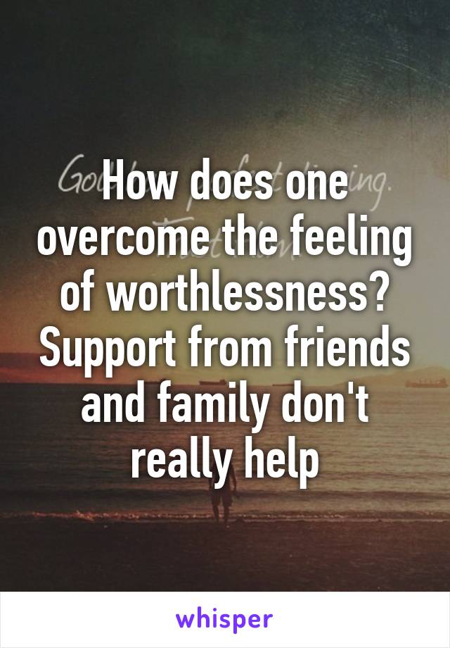 How does one overcome the feeling of worthlessness? Support from friends and family don't really help