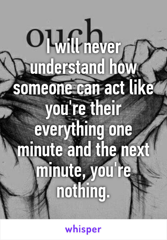 I will never understand how someone can act like you're their everything one minute and the next minute, you're nothing.