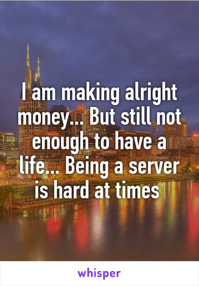 I am making alright money... But still not enough to have a life... Being a server is hard at times 