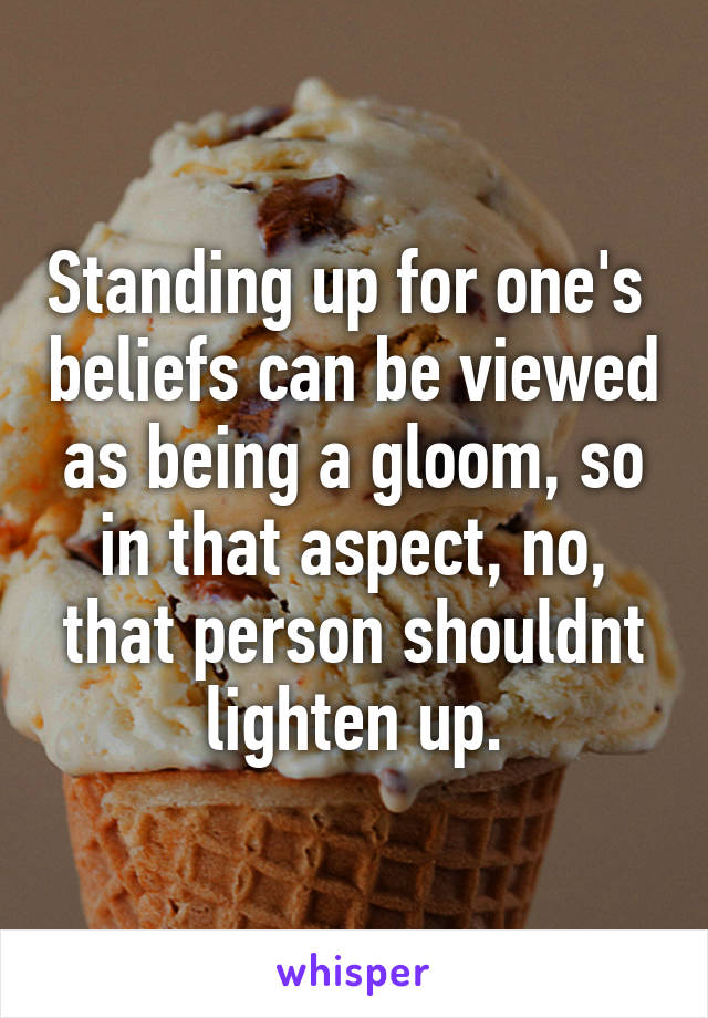 Standing up for one's  beliefs can be viewed as being a gloom, so in that aspect, no, that person shouldnt lighten up.