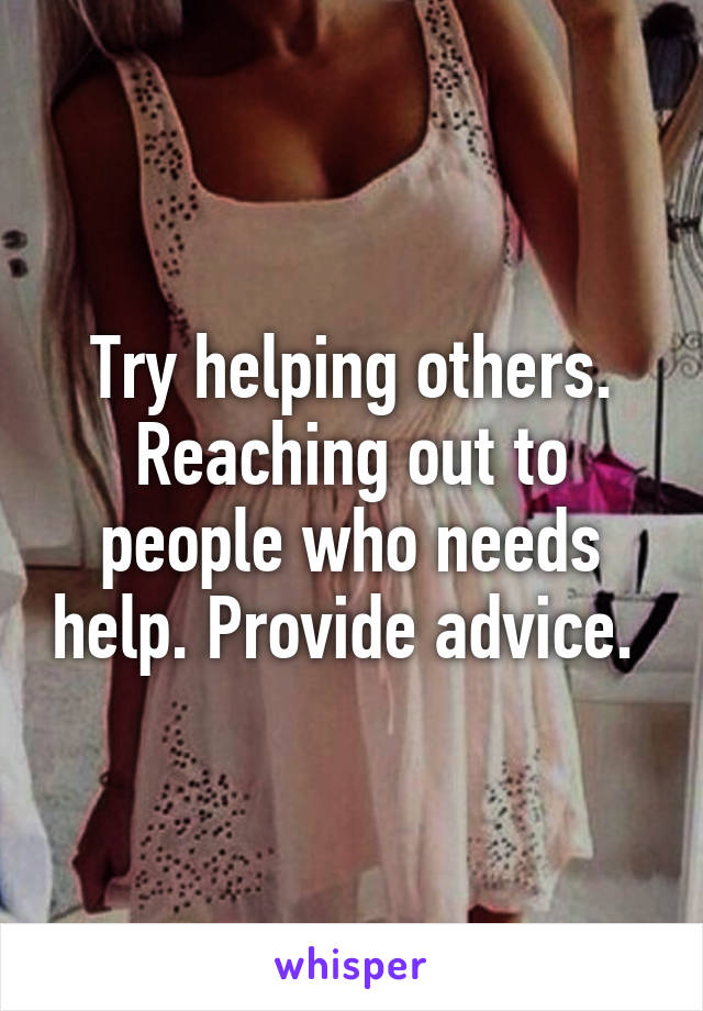 Try helping others. Reaching out to people who needs help. Provide advice. 