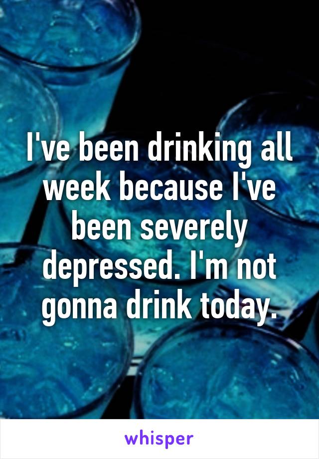 I've been drinking all week because I've been severely depressed. I'm not gonna drink today.