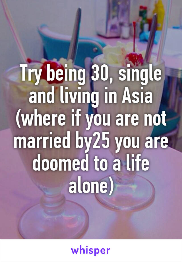 Try being 30, single and living in Asia (where if you are not married by25 you are doomed to a life alone)