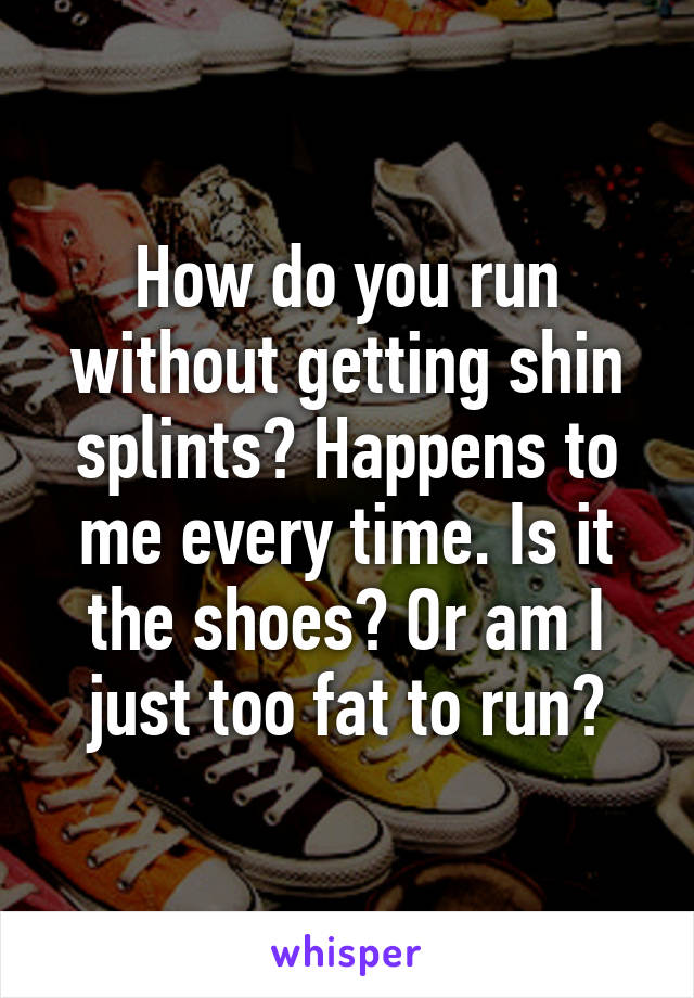 How do you run without getting shin splints? Happens to me every time. Is it the shoes? Or am I just too fat to run?