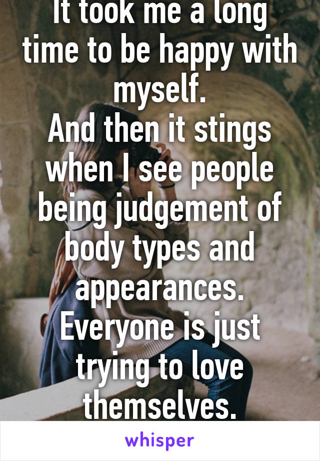 It took me a long time to be happy with myself.
And then it stings when I see people being judgement of body types and appearances.
Everyone is just trying to love themselves.
Stop judging them.