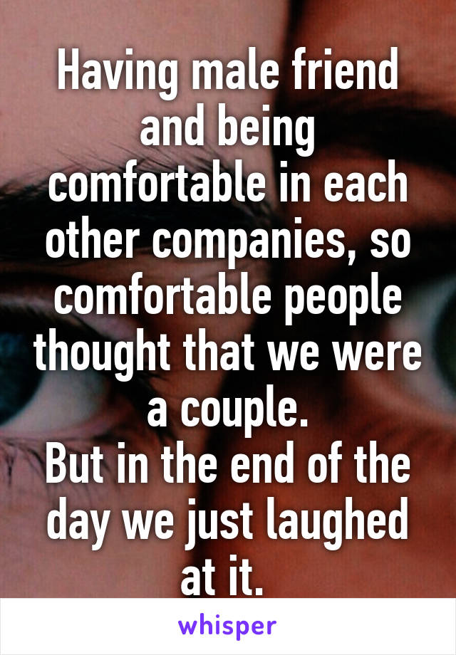 Having male friend and being comfortable in each other companies, so comfortable people thought that we were a couple.
But in the end of the day we just laughed at it. 