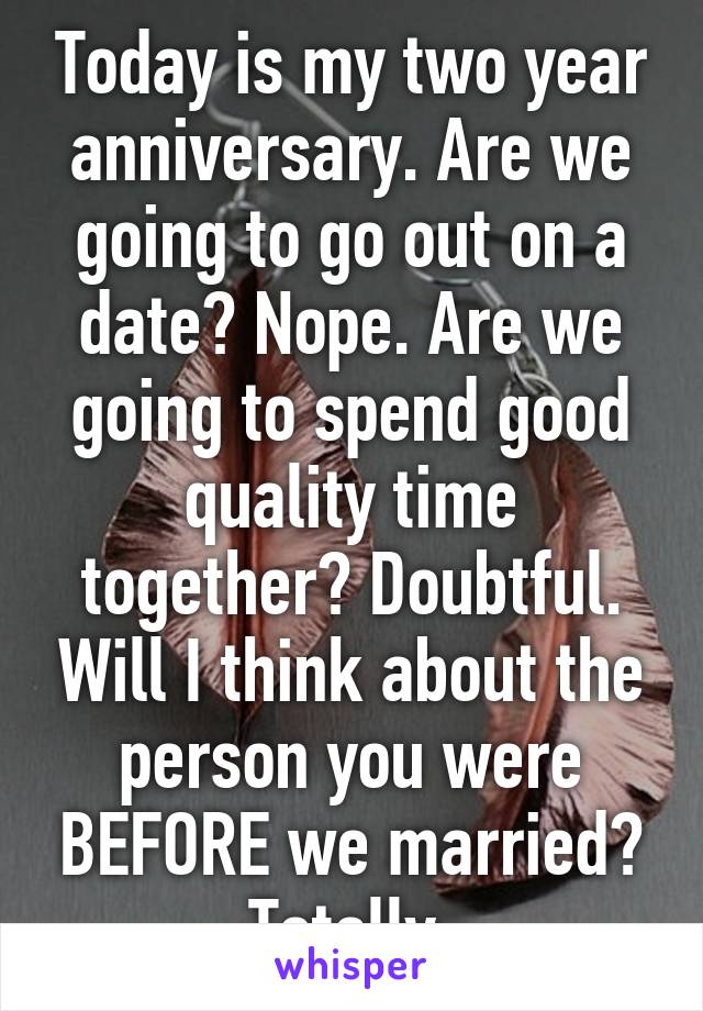 Today is my two year anniversary. Are we going to go out on a date? Nope. Are we going to spend good quality time together? Doubtful. Will I think about the person you were BEFORE we married? Totally.