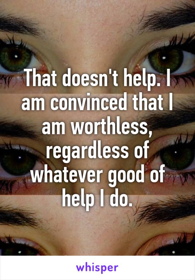 That doesn't help. I am convinced that I am worthless, regardless of whatever good of help I do.