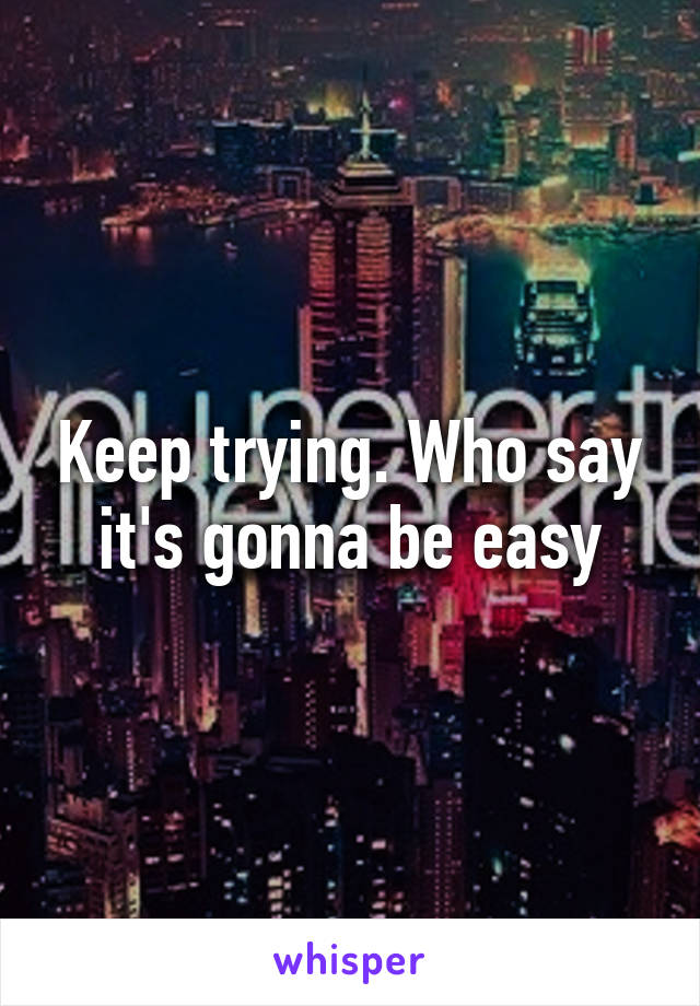 Keep trying. Who say it's gonna be easy