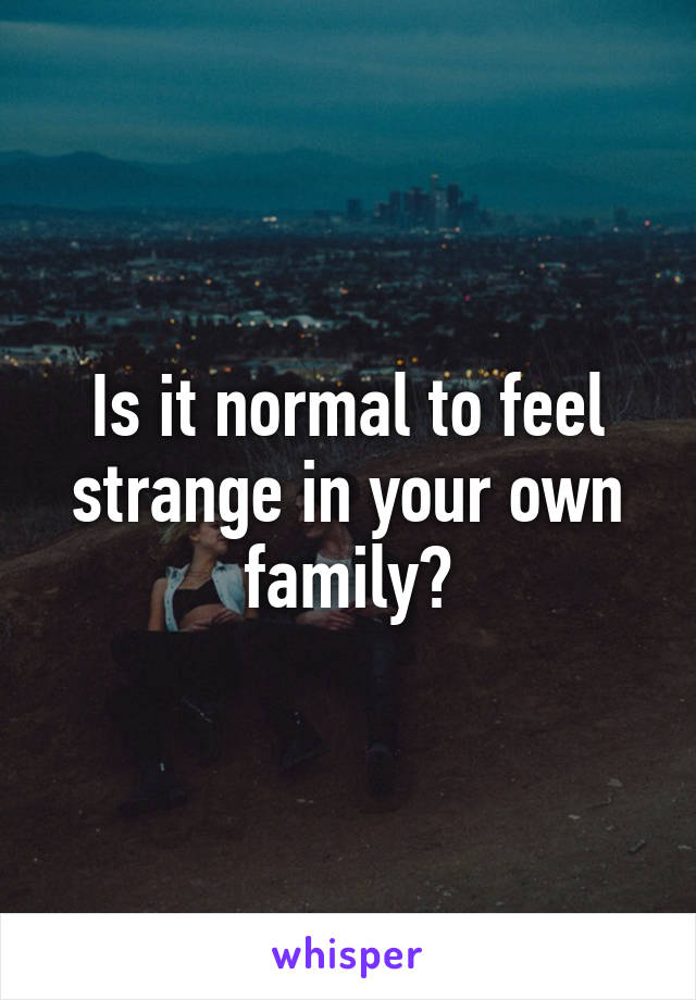 Is it normal to feel strange in your own family?