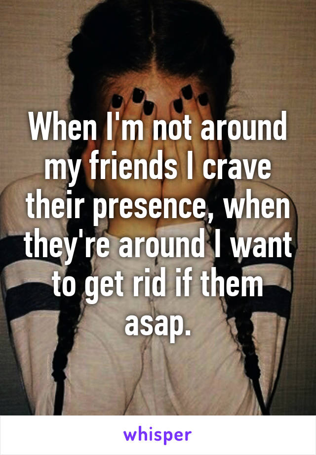 When I'm not around my friends I crave their presence, when they're around I want to get rid if them asap.