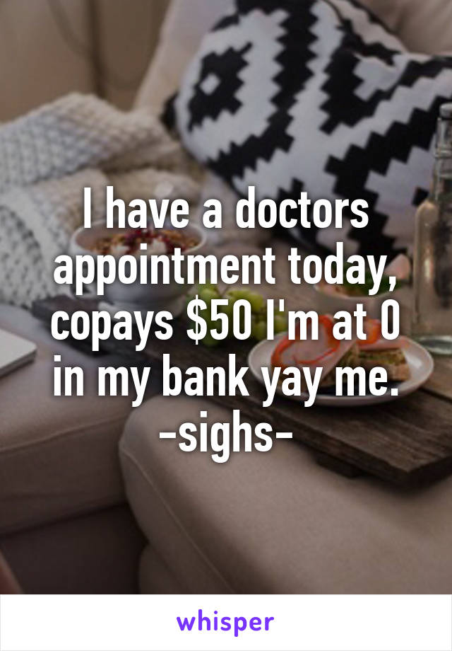 I have a doctors appointment today, copays $50 I'm at 0 in my bank yay me. -sighs-